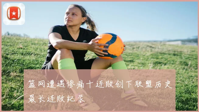 篮网遭遇惨痛十连败创下联盟历史最长连败纪录