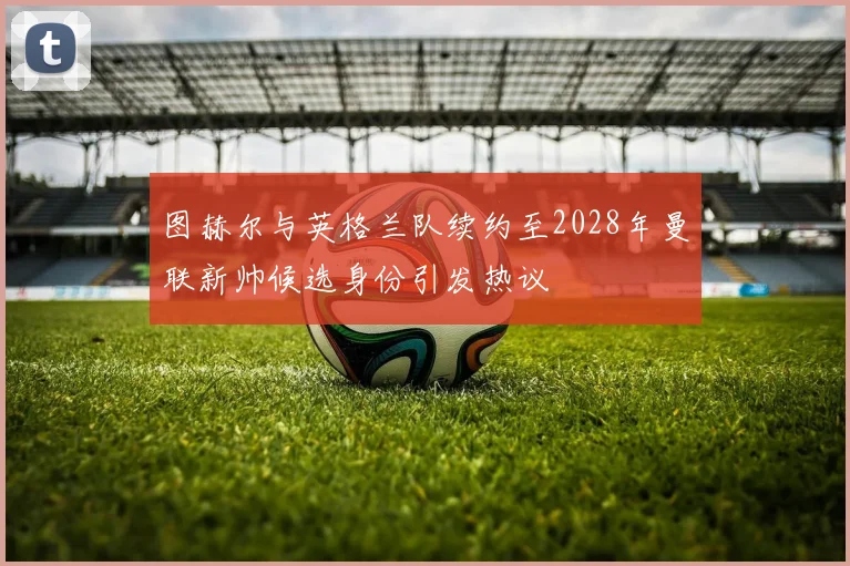 图赫尔与英格兰队续约至2028年曼联新帅候选身份引发热议