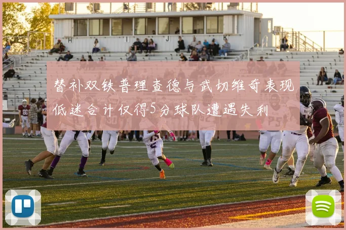替补双铁普理查德与武切维奇表现低迷合计仅得5分球队遭遇失利