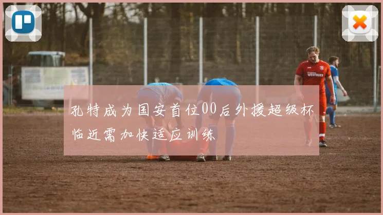 孔特成为国安首位00后外援超级杯临近需加快适应训练