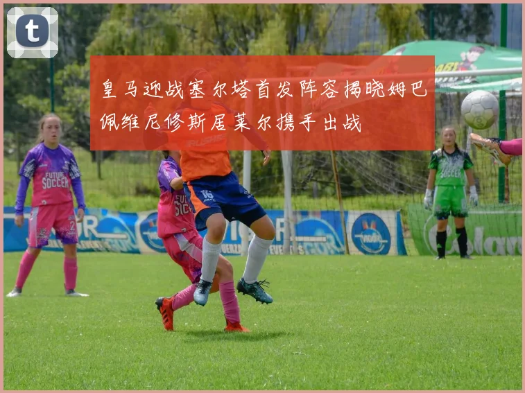 皇马迎战塞尔塔首发阵容揭晓姆巴佩维尼修斯居莱尔携手出战