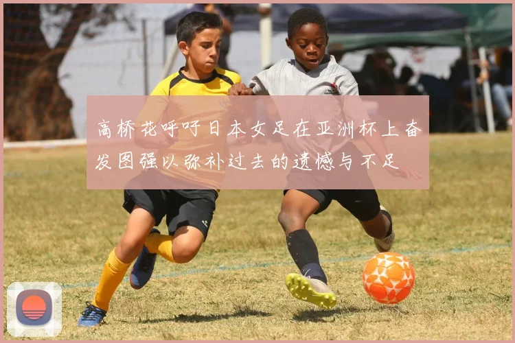 高桥花呼吁日本女足在亚洲杯上奋发图强以弥补过去的遗憾与不足