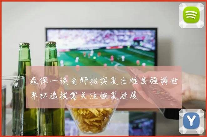 森保一谈南野拓实复出难度强调世界杯选拔需关注恢复进展