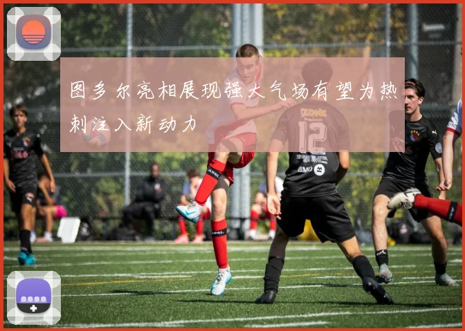 图多尔亮相展现强大气场有望为热刺注入新动力