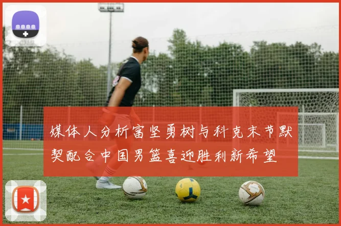 媒体人分析富坚勇树与科克末节默契配合中国男篮喜迎胜利新希望