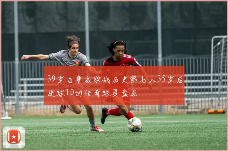 39岁吉鲁成欧战历史第七人35岁后进球10的传奇球员盘点