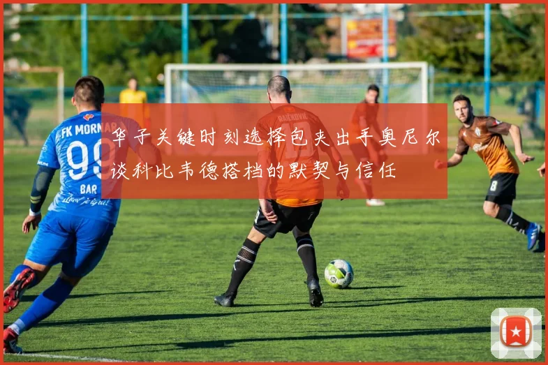 华子关键时刻选择包夹出手奥尼尔谈科比韦德搭档的默契与信任