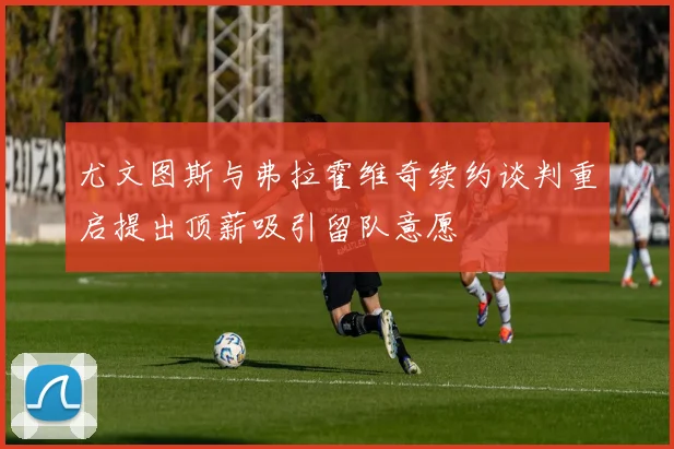 尤文图斯与弗拉霍维奇续约谈判重启提出顶薪吸引留队意愿