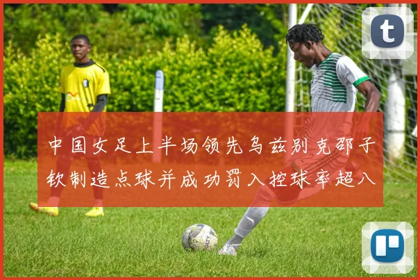 中国女足上半场领先乌兹别克邵子钦制造点球并成功罚入控球率超八成
