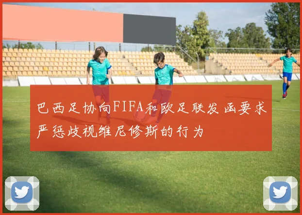 巴西足协向FIFA和欧足联发函要求严惩歧视维尼修斯的行为