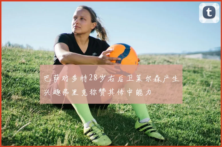巴萨对多特28岁右后卫莱尔森产生兴趣弗里克称赞其传中能力