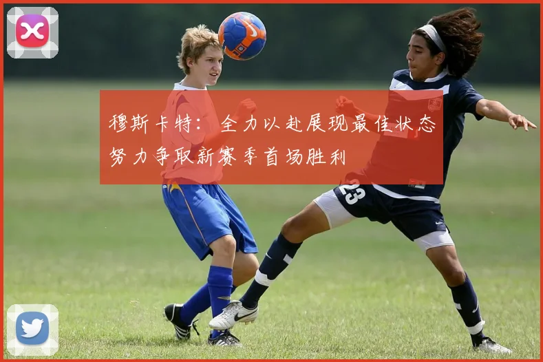 穆斯卡特：全力以赴展现最佳状态努力争取新赛季首场胜利