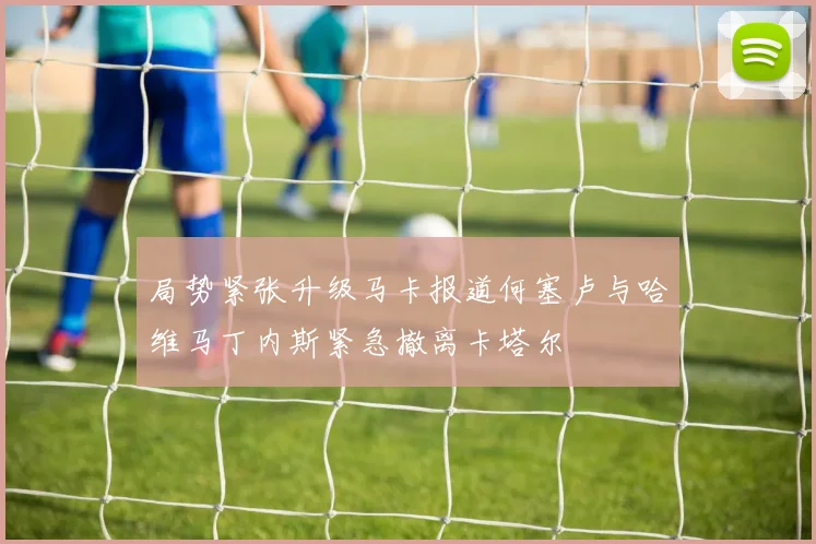局势紧张升级马卡报道何塞卢与哈维马丁内斯紧急撤离卡塔尔