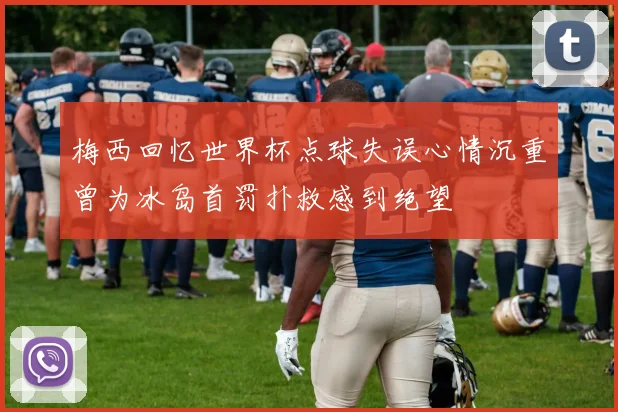 梅西回忆世界杯点球失误心情沉重曾为冰岛首罚扑救感到绝望