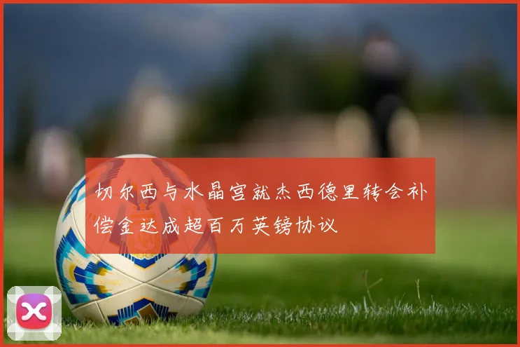 切尔西与水晶宫就杰西德里转会补偿金达成超百万英镑协议