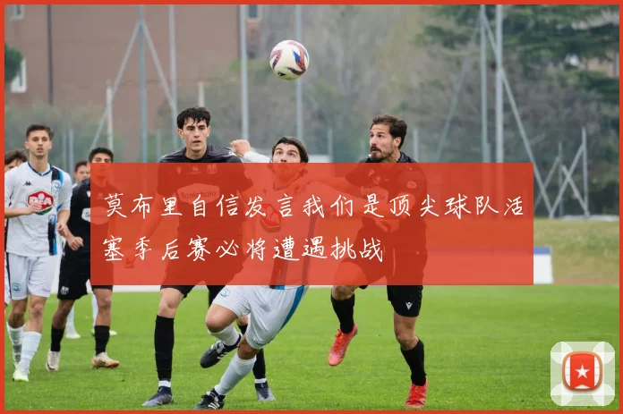 莫布里自信发言我们是顶尖球队活塞季后赛必将遭遇挑战