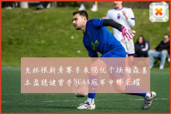 克林根新秀赛季表现优于杨瀚森基本盘稳健曾夺NCAA冠军中锋荣耀