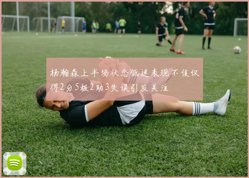 杨瀚森上半场状态低迷表现不佳仅得2分5板2助3失误引发关注