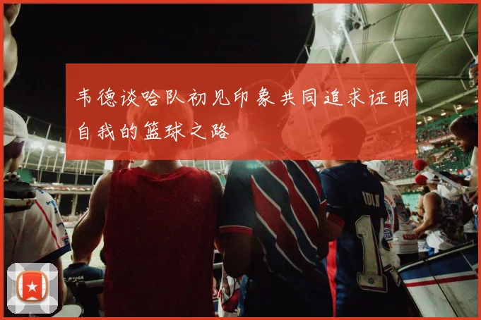 韦德谈哈队初见印象共同追求证明自我的篮球之路