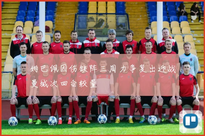姆巴佩因伤缺阵三周力争复出迎战曼城次回合较量