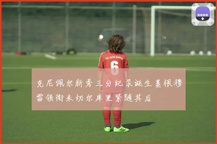 克尼佩尔新秀三分纪录诞生基根穆雷领衔米切尔库里紧随其后