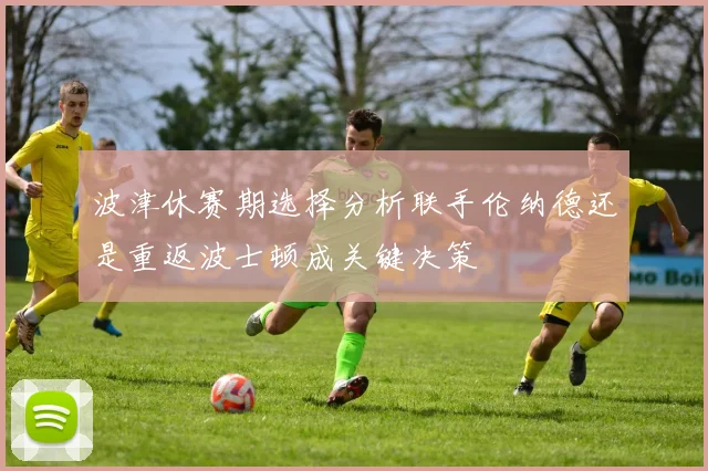 波津休赛期选择分析联手伦纳德还是重返波士顿成关键决策
