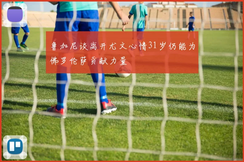 鲁加尼谈离开尤文心情31岁仍能为佛罗伦萨贡献力量